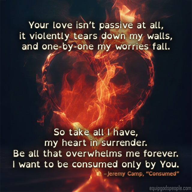 “Your love isn’t passive at all, it violently tears down my walls, and one-by-one my worries fall. So take all I have, my heart in surrender. Be all that overwhelms me forever. I want to be consumed only by You.” —Jeremy Camp, “Consumed”